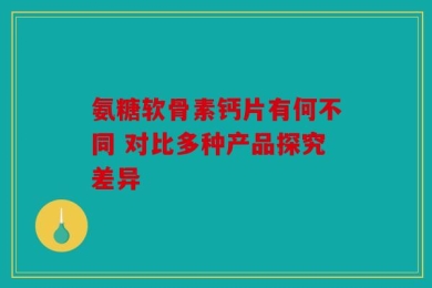 氨糖软骨素钙片有何不同 对比多种产品探究差异