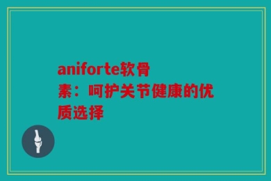 aniforte软骨素：呵护关节健康的优质选择