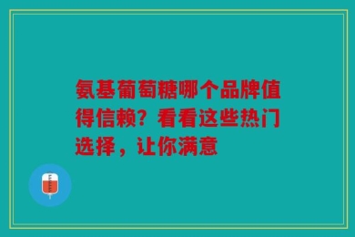 氨基葡萄糖哪个品牌值得信赖？看看这些热门选择，让你满意
