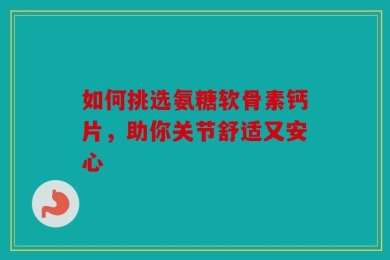 如何挑选氨糖软骨素钙片，助你关节舒适又安心