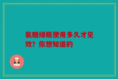氨糖绿瓶使用多久才见效？你想知道的