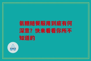 氨糖随餐服用到底有何深意？快来看看你所不知道的