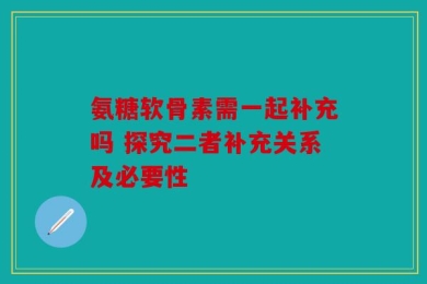 氨糖软骨素需一起补充吗 探究二者补充关系及必要性