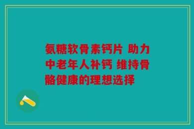 氨糖软骨素钙片 助力中老年人补钙 维持骨骼健康的理想选择