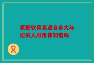 氨糖软骨素适合多大年纪的人服用你知道吗