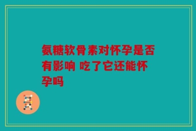 氨糖软骨素对怀孕是否有影响 吃了它还能怀孕吗