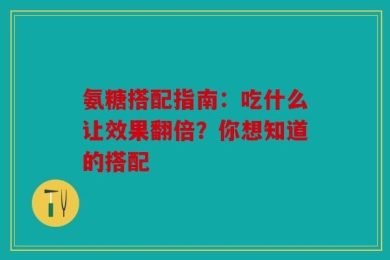 氨糖搭配指南：吃什么让效果翻倍？你想知道的搭配