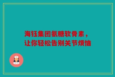 海钰集团氨糖软骨素，让你轻松告别关节烦恼
