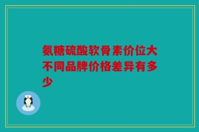 氨糖硫酸软骨素价位大不同品牌价格差异有多少