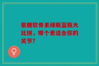 氨糖软骨素绿瓶蓝瓶大比拼，哪个更适合你的关节？