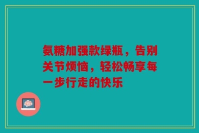 氨糖加强款绿瓶，告别关节烦恼，轻松畅享每一步行走的快乐