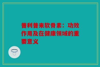 普利普来软骨素：功效作用及在健康领域的重要意义