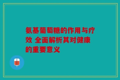 氨基葡萄糖的作用与疗效 全面解析其对健康的重要意义