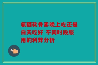 氨糖软骨素晚上吃还是白天吃好 不同时段服用的利弊分析