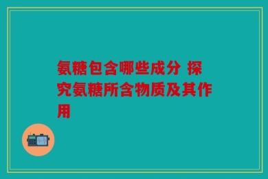 氨糖包含哪些成分 探究氨糖所含物质及其作用