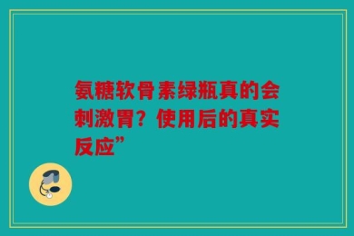 氨糖软骨素绿瓶真的会刺激胃？使用后的真实反应”