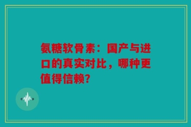 氨糖软骨素：国产与进口的真实对比，哪种更值得信赖？
