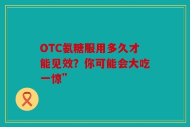OTC氨糖服用多久才能见效？你可能会大吃一惊”