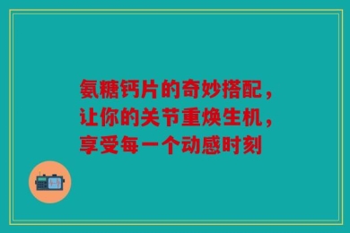 氨糖钙片的奇妙搭配，让你的关节重焕生机，享受每一个动感时刻