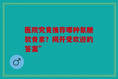 医院究竟推荐哪种氨糖软骨素？揭开受欢迎的答案”