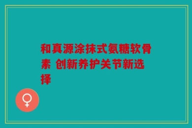 和真源涂抹式氨糖软骨素 创新养护关节新选择