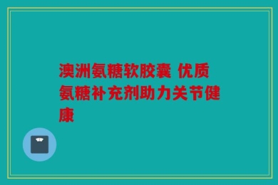 澳洲氨糖软胶囊 优质氨糖补充剂助力关节健康