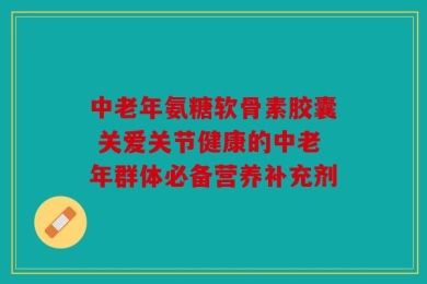 中老年氨糖软骨素胶囊 关爱关节健康的中老年群体必备营养补充剂