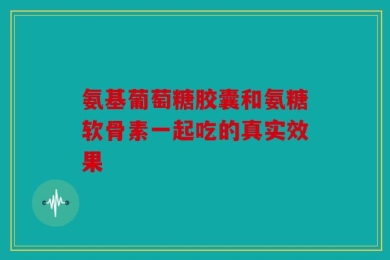 氨基葡萄糖胶囊和氨糖软骨素一起吃的真实效果