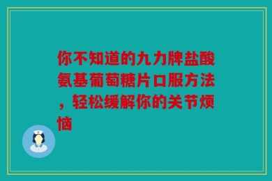 你不知道的九力牌盐酸氨基葡萄糖片口服方法，轻松缓解你的关节烦恼
