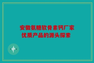 安徽氨糖软骨素钙厂家 优质产品的源头探索