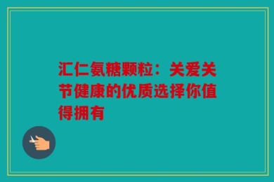 汇仁氨糖颗粒：关爱关节健康的优质选择你值得拥有