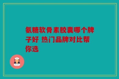 氨糖软骨素胶囊哪个牌子好 热门品牌对比帮你选