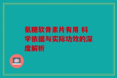 氨糖软骨素片有用 科学依据与实际功效的深度解析