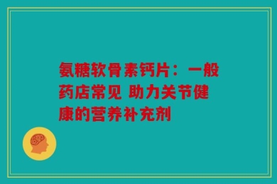 氨糖软骨素钙片：一般药店常见 助力关节健康的营养补充剂