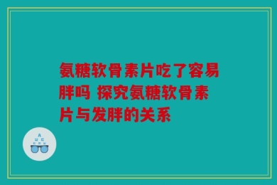 氨糖软骨素片吃了容易胖吗 探究氨糖软骨素片与发胖的关系