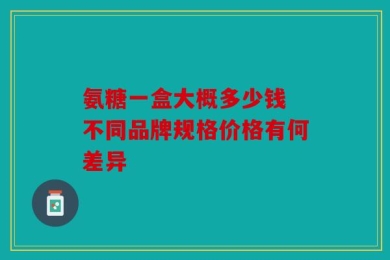 氨糖一盒大概多少钱 不同品牌规格价格有何差异