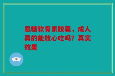 氨糖软骨素胶囊，成人真的能放心吃吗？真实效果