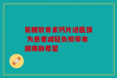 氨糖软骨素钙片进医保 为患者减轻负担带来健康新希望