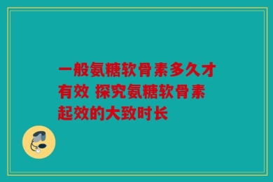 一般氨糖软骨素多久才有效 探究氨糖软骨素起效的大致时长