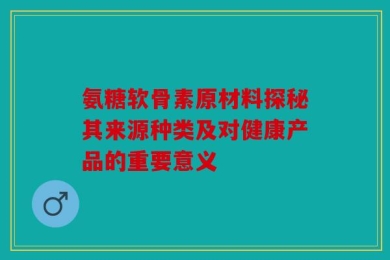 氨糖软骨素原材料探秘其来源种类及对健康产品的重要意义