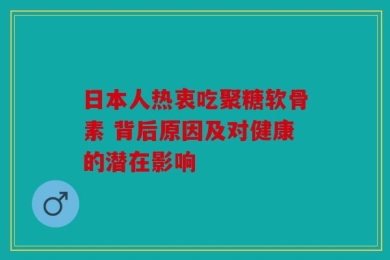 日本人热衷吃聚糖软骨素 背后原因及对健康的潜在影响
