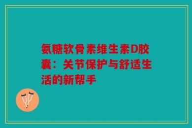 氨糖软骨素维生素D胶囊：关节保护与舒适生活的新帮手