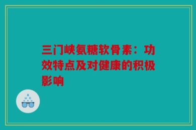 三门峡氨糖软骨素：功效特点及对健康的积极影响