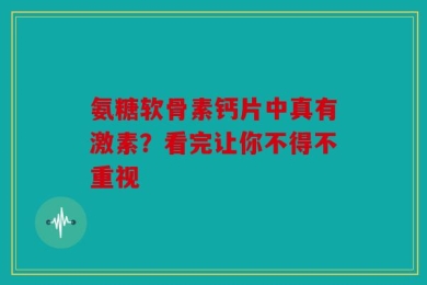 氨糖软骨素钙片中真有激素？看完让你不得不重视