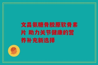 文昌氨糖骨胶原软骨素片 助力关节健康的营养补充新选择