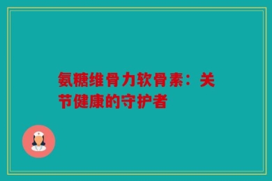 氨糖维骨力软骨素：关节健康的守护者