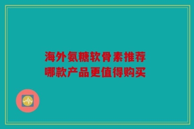 海外氨糖软骨素推荐 哪款产品更值得购买