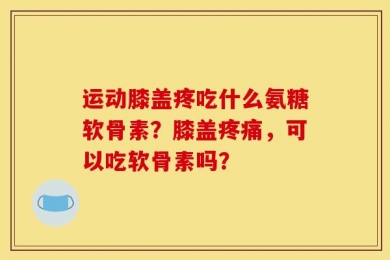 运动膝盖疼吃什么氨糖软骨素？膝盖疼痛，可以吃软骨素吗？