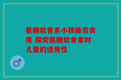 氨糖软骨素小孩能否食用 探究氨糖软骨素对儿童的适用性