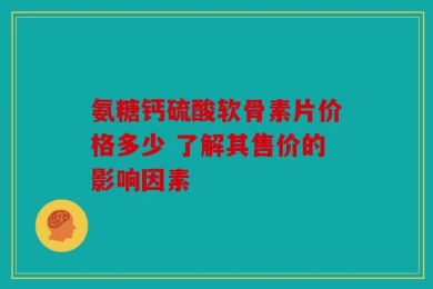 氨糖钙硫酸软骨素片价格多少 了解其售价的影响因素